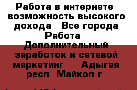 Работа в интернете, возможность высокого дохода - Все города Работа » Дополнительный заработок и сетевой маркетинг   . Адыгея респ.,Майкоп г.